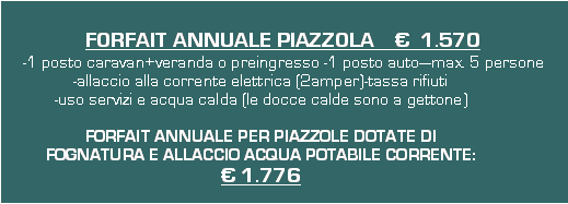 Casella di testo: FORFAIT ANNUALE PIAZZOLA      1.570-1 posto caravan+veranda o preingresso -1 posto automax. 5 persone-allaccio alla corrente elettrica (2amper)-tassa rifiuti-uso servizi e acqua calda (le docce calde sono a gettone)FORFAIT ANNUALE PER PIAZZOLE DOTATE DI FOGNATURA E ALLACCIO ACQUA POTABILE CORRENTE: 1.776